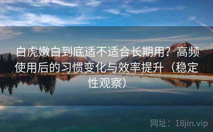 白虎嫩白到底适不适合长期用？高频使用后的习惯变化与效率提升（稳定性观察）