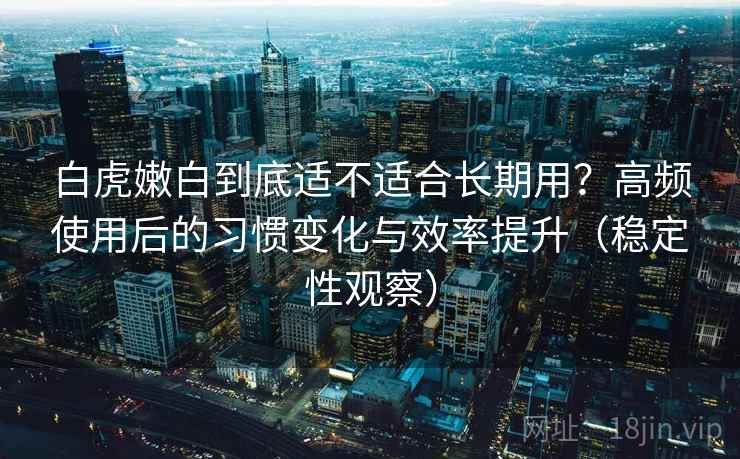 白虎嫩白到底适不适合长期用？高频使用后的习惯变化与效率提升（稳定性观察）