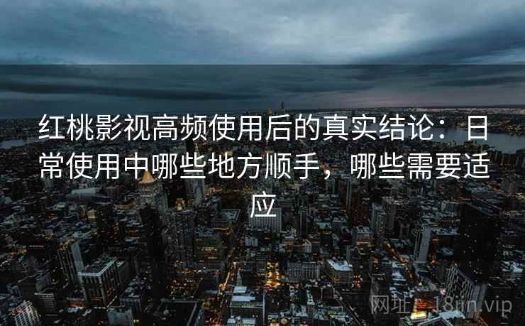 红桃影视高频使用后的真实结论：日常使用中哪些地方顺手，哪些需要适应