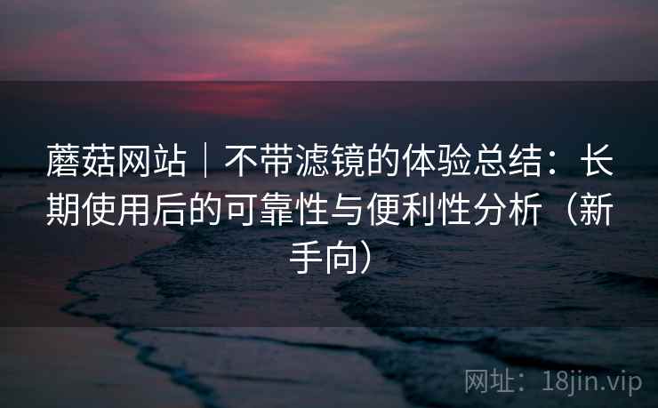 蘑菇网站｜不带滤镜的体验总结：长期使用后的可靠性与便利性分析（新手向）