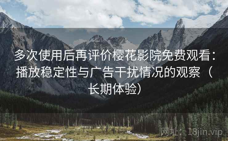 多次使用后再评价樱花影院免费观看：播放稳定性与广告干扰情况的观察（长期体验）