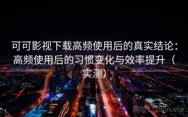 可可影视下载高频使用后的真实结论：高频使用后的习惯变化与效率提升（实测）