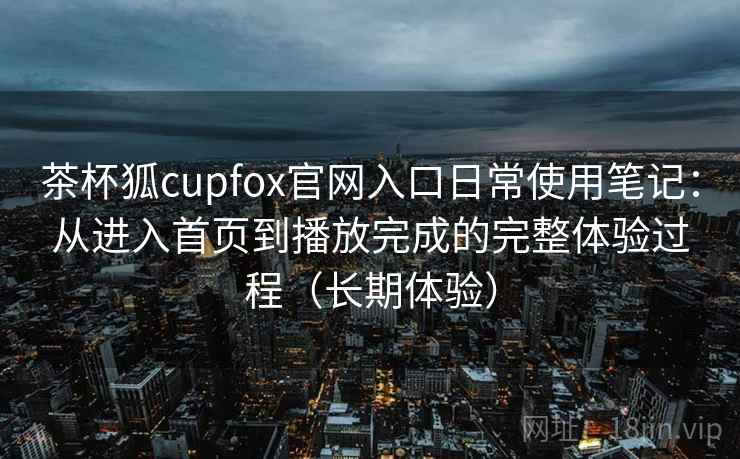 茶杯狐cupfox官网入口日常使用笔记：从进入首页到播放完成的完整体验过程（长期体验）