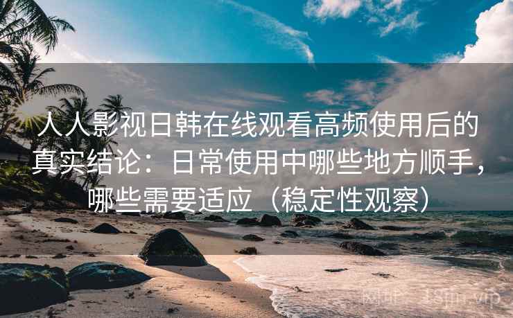 人人影视日韩在线观看高频使用后的真实结论：日常使用中哪些地方顺手，哪些需要适应（稳定性观察）