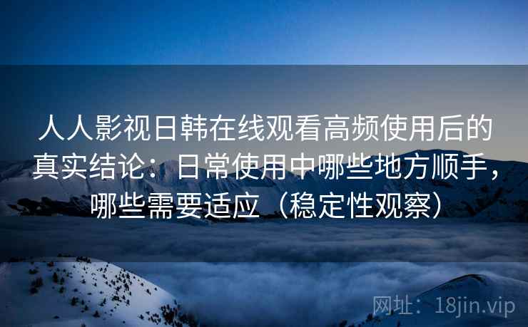 人人影视日韩在线观看高频使用后的真实结论：日常使用中哪些地方顺手，哪些需要适应（稳定性观察）
